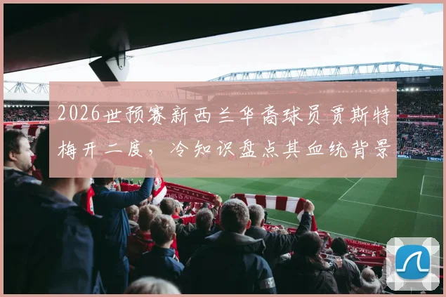 2026世预赛新西兰华裔球员贾斯特梅开二度，冷知识盘点其血统背景与足球生涯全解析
