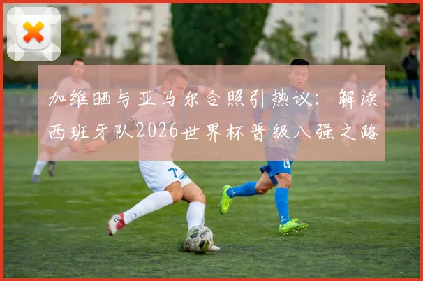 加维晒与亚马尔合照引热议:解读西班牙队2026世界杯晋级八强之路,时隔16年重回1_4决赛的背后