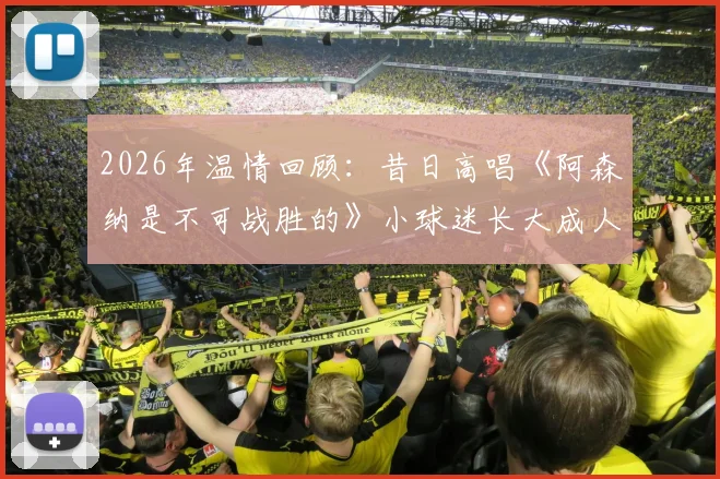 2026年温情回顾：昔日高唱《阿森纳是不可战胜的》小球迷长大成人，经典名场面复刻引全网共鸣