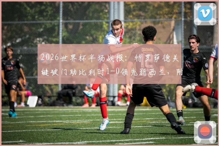 2026世界杯半场战报：特罗萨德关键破门助比利时1-0领先新西兰，附进球回放与全场数据解析
