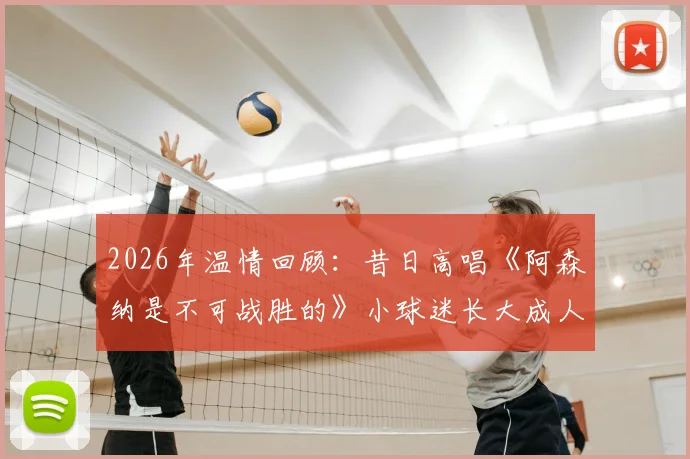 2026年温情回顾：昔日高唱《阿森纳是不可战胜的》小球迷长大成人，经典名场面复刻引全网共鸣