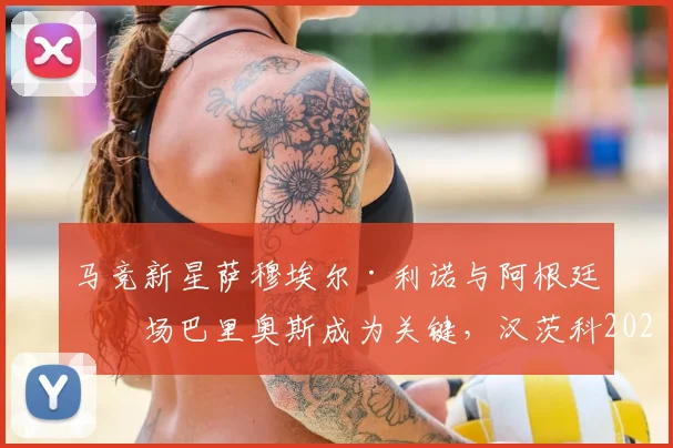马竞新星萨穆埃尔·利诺与阿根廷中场巴里奥斯成为关键，汉茨科2026赛季分享获西蒙尼信任感受