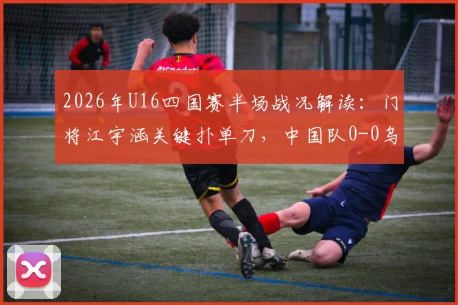 2026年U16四国赛半场战况解读：门将江宇涵关键扑单刀，中国队0-0乌兹别克斯坦，附江宇涵技术分析与全场录像观看指南