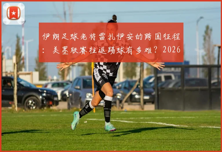 伊朗足球老将雷扎伊安的跨国征程：美墨联赛往返踢球有多难？2026世界杯国脚亲身讲述困境