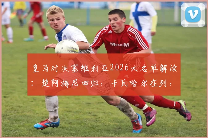 皇马对决塞维利亚2026大名单解读：楚阿梅尼回归，卡瓦哈尔在列，巴尔韦德为何落选？