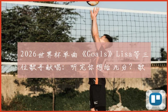 2026世界杯单曲《Goals》Lisa等三位歌手献唱:听完你想给几分?歌曲评价与歌手合作解析