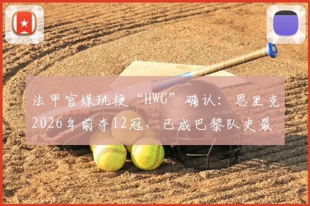 法甲官媒玩梗“HWG”确认:恩里克2026年前夺12冠,已成巴黎队史最成功主帅,对比图赫尔数据分析