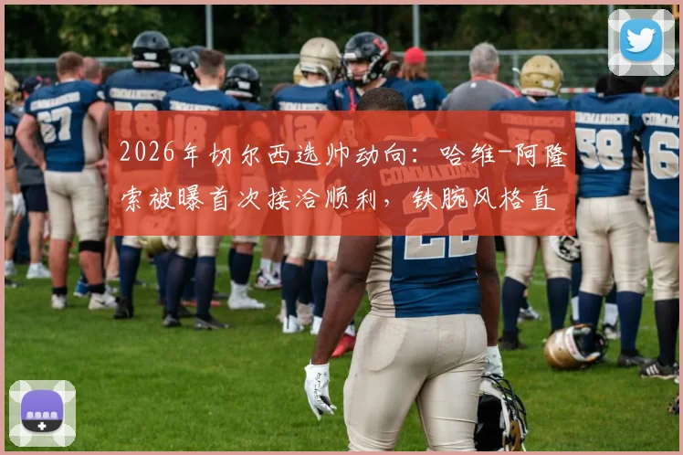 2026年切尔西选帅动向：哈维-阿隆索被曝首次接洽顺利，铁腕风格直指更衣室散漫问题