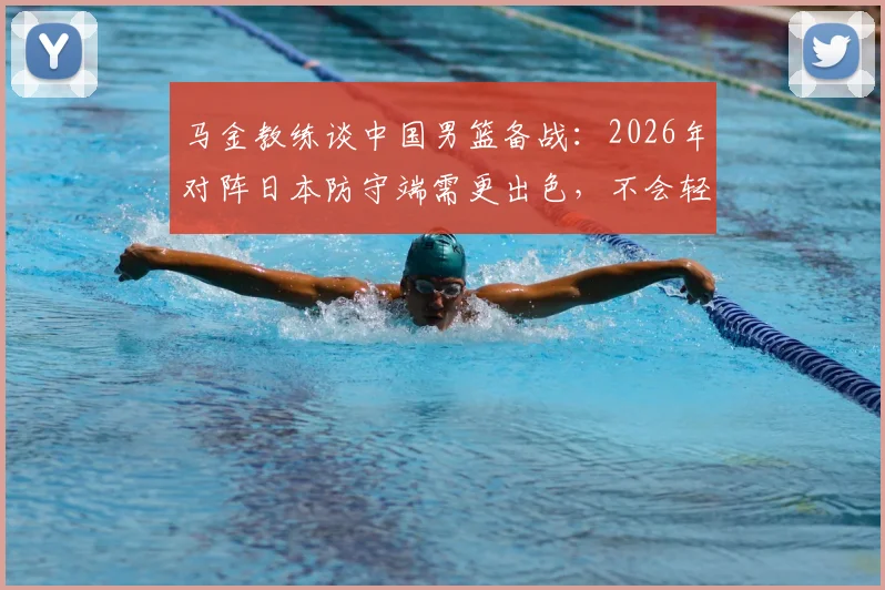 马金教练谈中国男篮备战：2026年对阵日本防守端需更出色，不会轻视任何对手（附战术分析）
