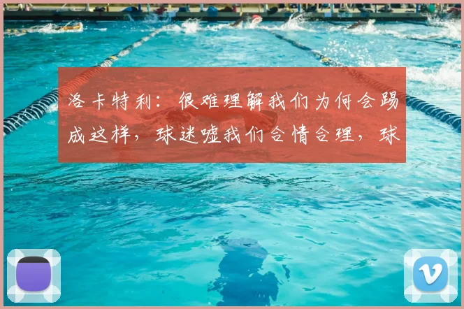 洛卡特利：很难理解我们为何会踢成这样，球迷嘘我们合情合理，球队表现如何回应？