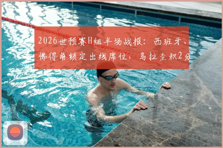 2026世预赛H组半场战报:西班牙、佛得角锁定出线席位,乌拉圭积2分陷入被动,附最新积分榜与形势解读