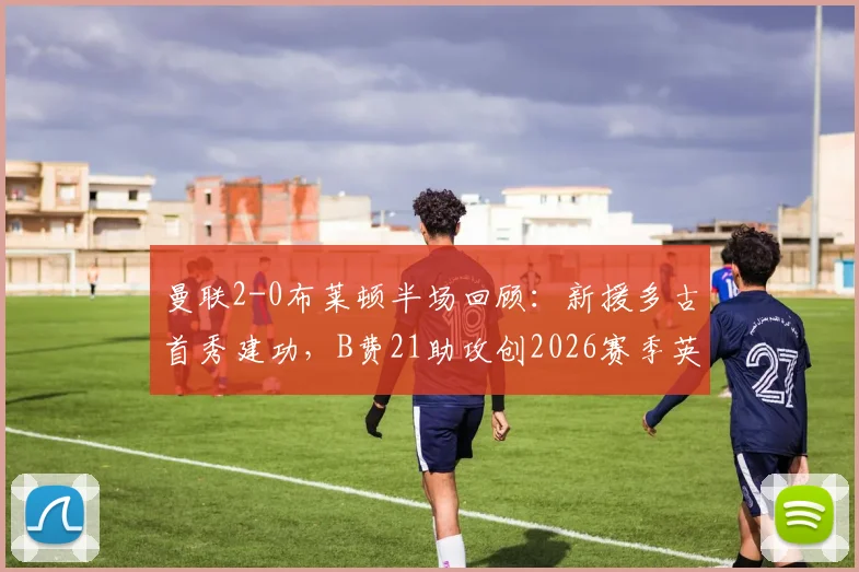 曼联2-0布莱顿半场回顾：新援多古首秀建功，B费21助攻创2026赛季英超纪录全解析