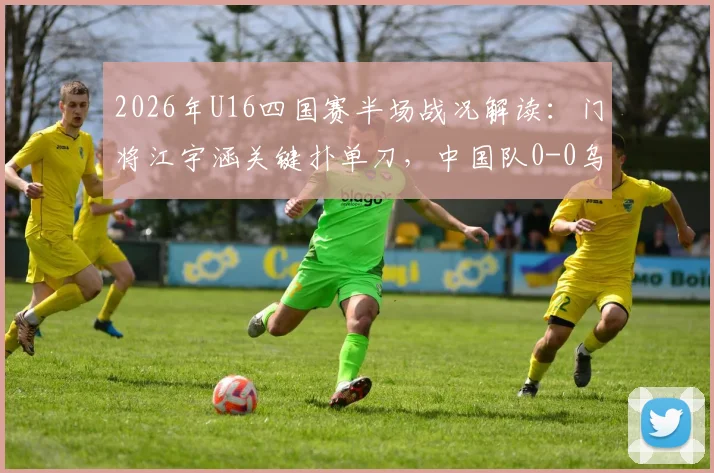 2026年U16四国赛半场战况解读:门将江宇涵关键扑单刀,中国队0-0乌兹别克斯坦,附江宇涵技术分析与全场录像观看指南
