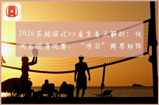 2026苏超宿迁vs南京看点解析：何润东现身观赛，“项羽”跨界助阵引爆苏超首轮