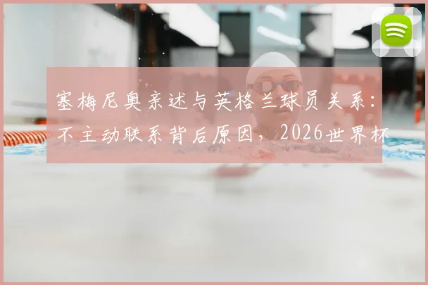 塞梅尼奥亲述与英格兰球员关系:不主动联系背后原因,2026世界杯立场及短信回复条件详解