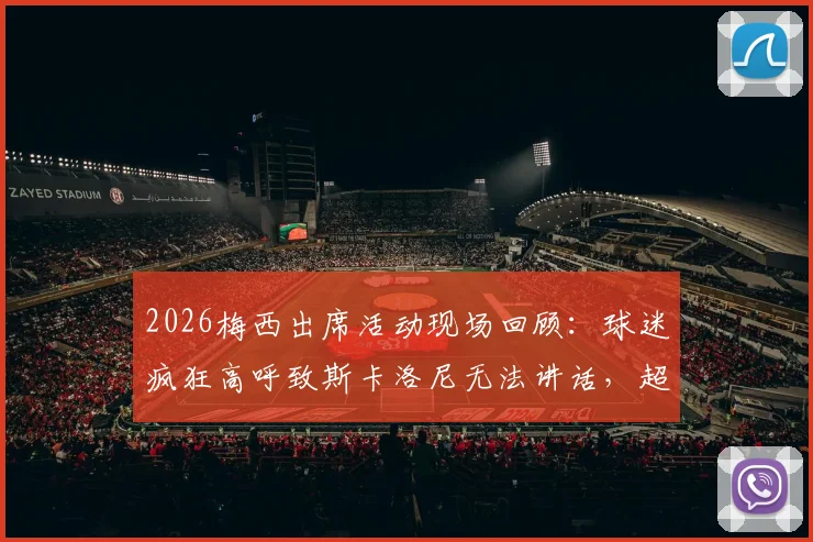 2026梅西出席活动现场回顾：球迷疯狂高呼致斯卡洛尼无法讲话，超高分贝助威视频引热议