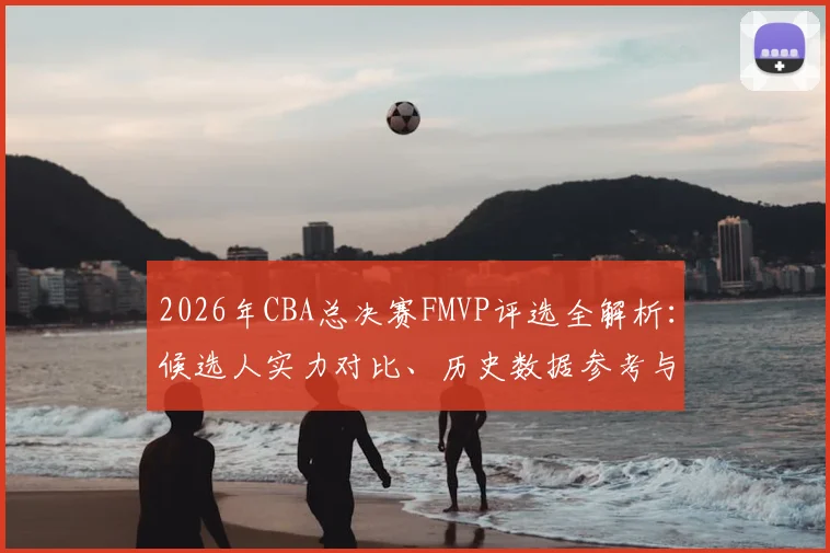 2026年CBA总决赛FMVP评选全解析：候选人实力对比、历史数据参考与评选标准探讨