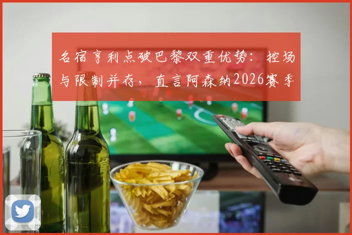 名宿亨利点破巴黎双重优势：控场与限制并存，直言阿森纳2026赛季欧冠之路令人揪心