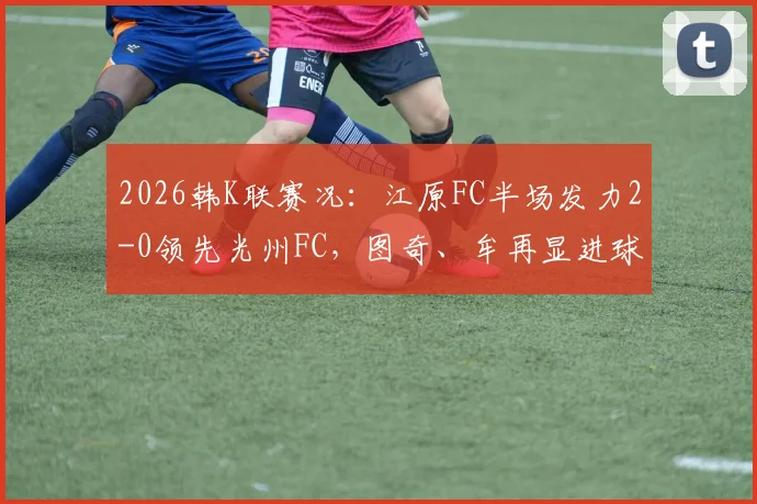 2026韩K联赛况：江原FC半场发力2-0领先光州FC，图奇、牟再显进球集锦与战术复盘