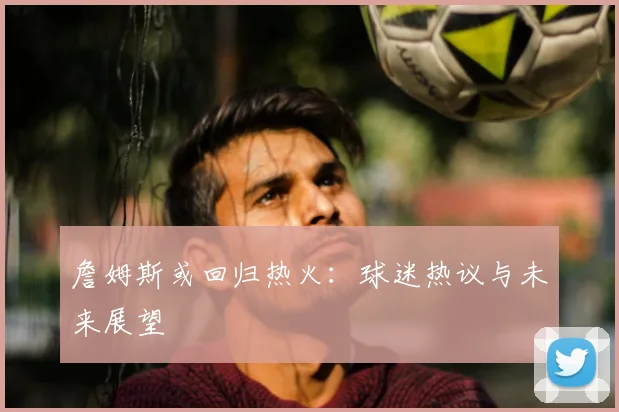 詹姆斯或回归热火：球迷热议与未来展望