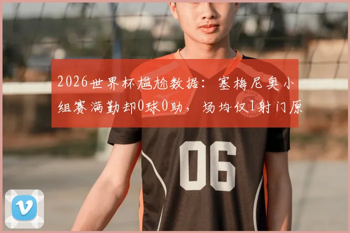 2026世界杯尴尬数据:塞梅尼奥小组赛满勤却0球0助,场均仅1射门原因何在?