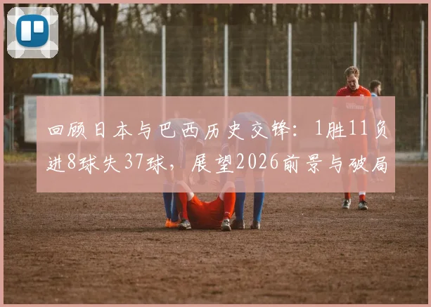 回顾日本与巴西历史交锋:1胜11负进8球失37球,展望2026前景与破局之道