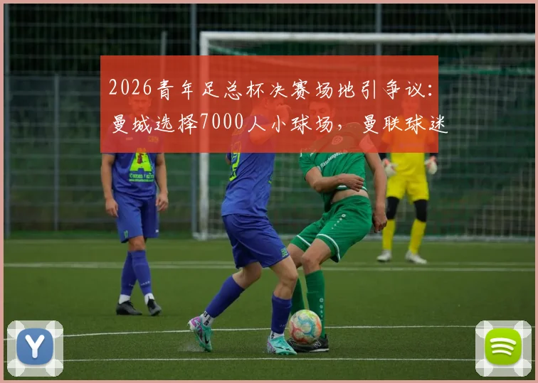 2026青年足总杯决赛场地引争议：曼城选择7000人小球场，曼联球迷强烈抗议的深层原因解析