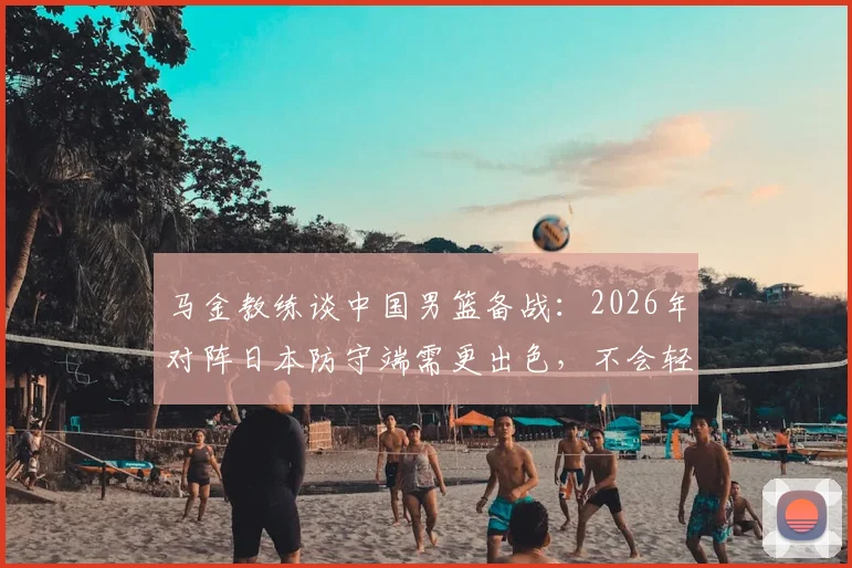 马金教练谈中国男篮备战：2026年对阵日本防守端需更出色，不会轻视任何对手（附战术分析）