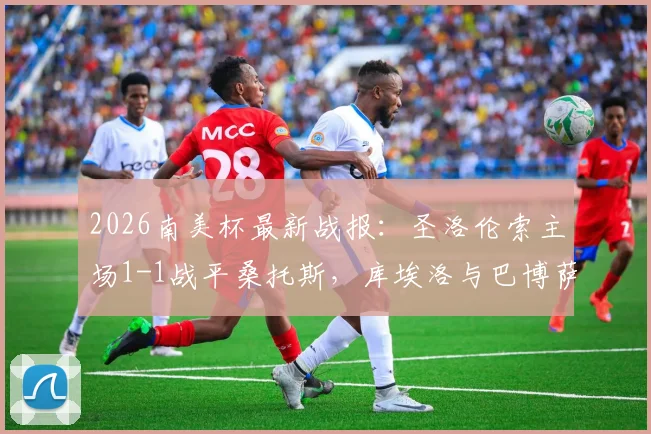 2026南美杯最新战报：圣洛伦索主场1-1战平桑托斯，库埃洛与巴博萨各自建功，小组赛出线形势分析