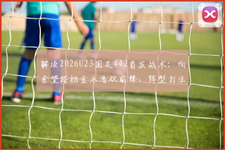 解读2026U23国足442首发战术:向余望搭档金永浩双前锋,阵型打法实战解析
