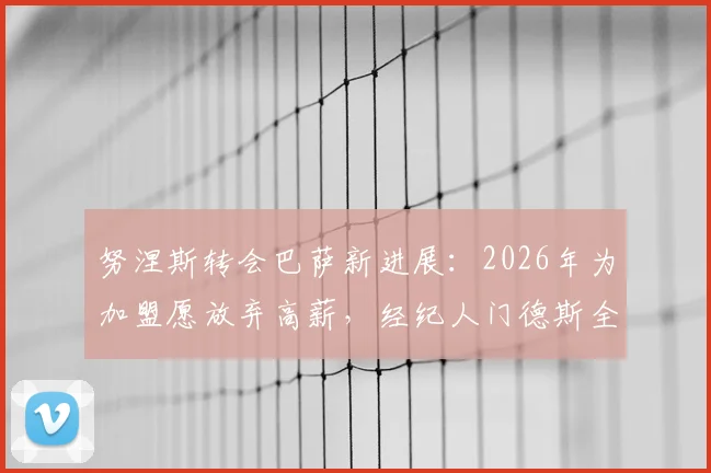 努涅斯转会巴萨新进展：2026年为加盟愿放弃高薪，经纪人门德斯全力推动，可行性深度分析