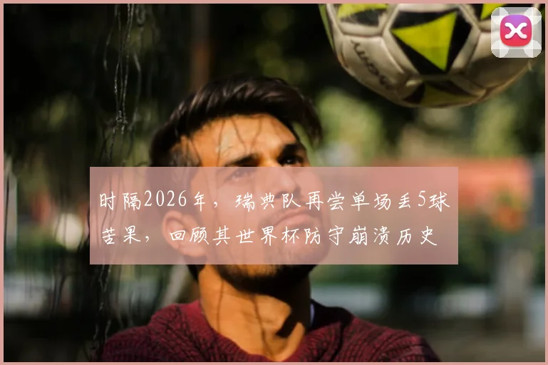 时隔2026年,瑞典队再尝单场丢5球苦果,回顾其世界杯防守崩溃历史