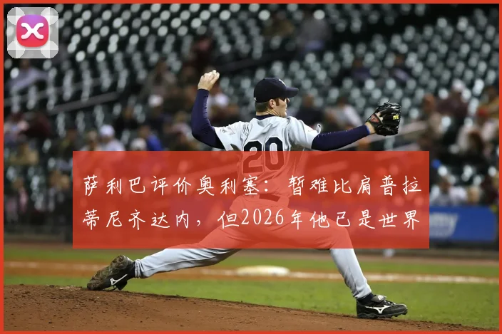 萨利巴评价奥利塞：暂难比肩普拉蒂尼齐达内，但2026年他已是世界级中场，差距与潜力全解析