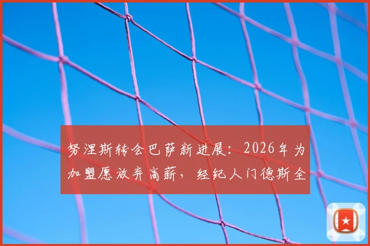 努涅斯转会巴萨新进展：2026年为加盟愿放弃高薪，经纪人门德斯全力推动，可行性深度分析
