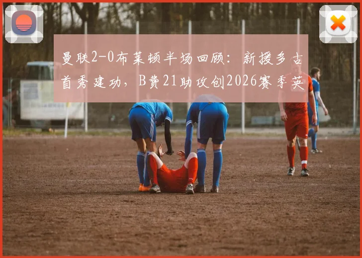 曼联2-0布莱顿半场回顾：新援多古首秀建功，B费21助攻创2026赛季英超纪录全解析