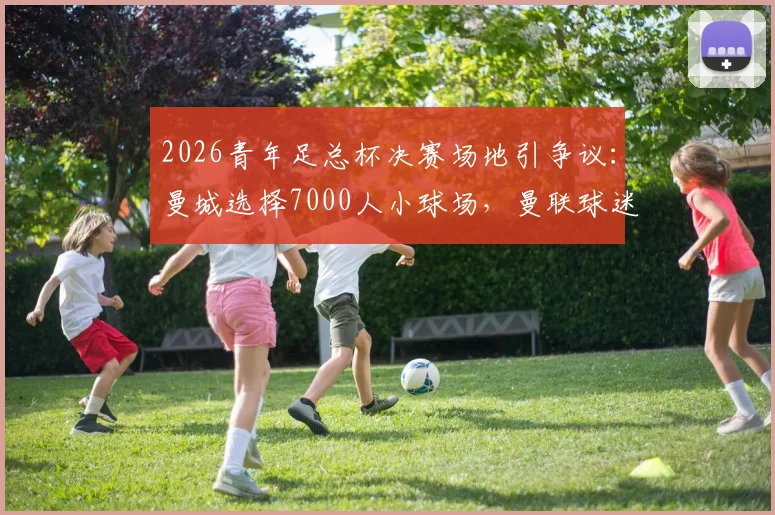 2026青年足总杯决赛场地引争议:曼城选择7000人小球场,曼联球迷强烈抗议的深层原因解析