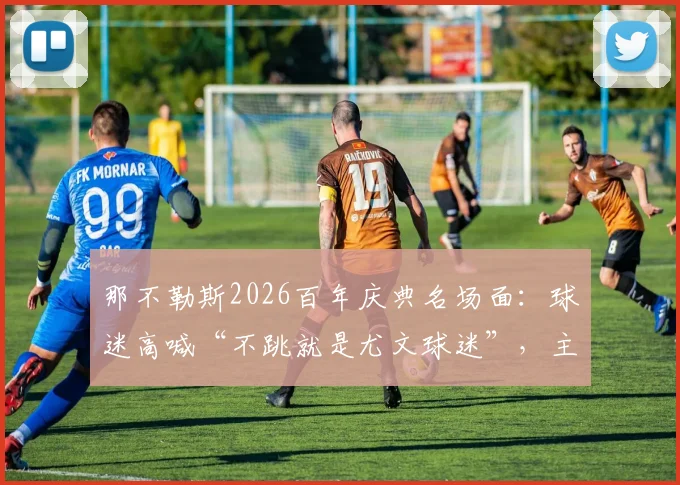 那不勒斯2026百年庆典名场面:球迷高喊“不跳就是尤文球迷”,主席德劳伦蒂斯闻言激情舞动解读