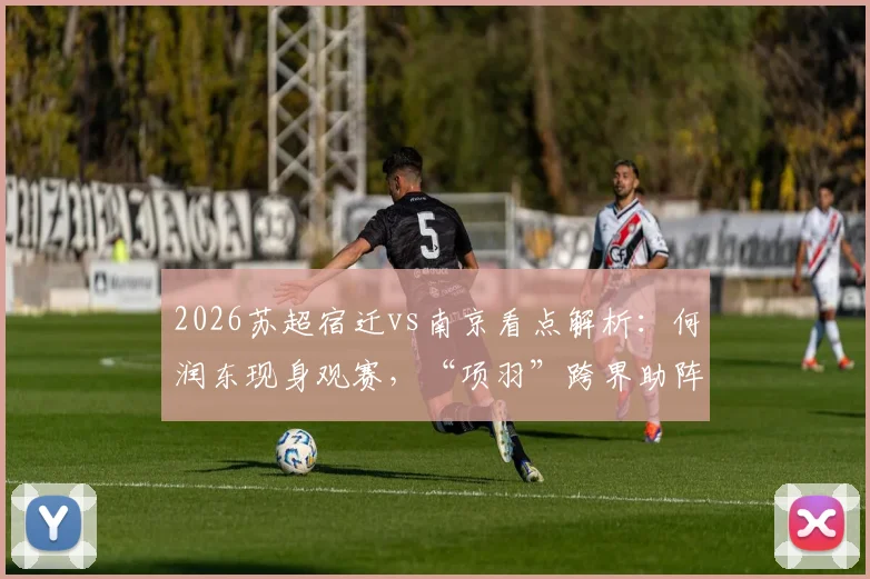 2026苏超宿迁vs南京看点解析:何润东现身观赛,“项羽”跨界助阵引爆苏超首轮