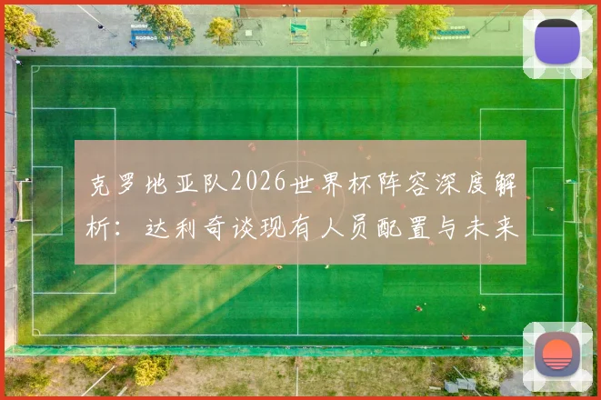 克罗地亚队2026世界杯阵容深度解析:达利奇谈现有人员配置与未来挑战,过去荣誉为何不再提