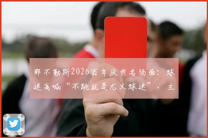 那不勒斯2026百年庆典名场面：球迷高喊“不跳就是尤文球迷”，主席德劳伦蒂斯闻言激情舞动解读