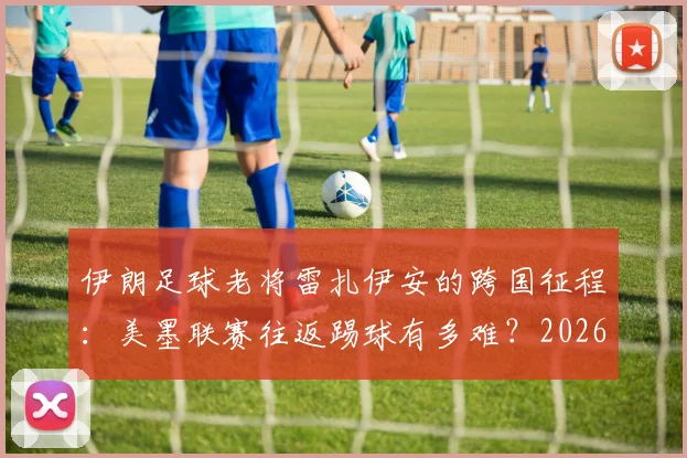 伊朗足球老将雷扎伊安的跨国征程:美墨联赛往返踢球有多难?2026世界杯国脚亲身讲述困境