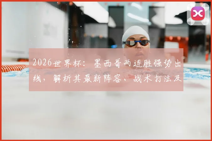 2026世界杯：墨西哥两连胜强势出线，解析其最新阵容、战术打法及历史战绩展望