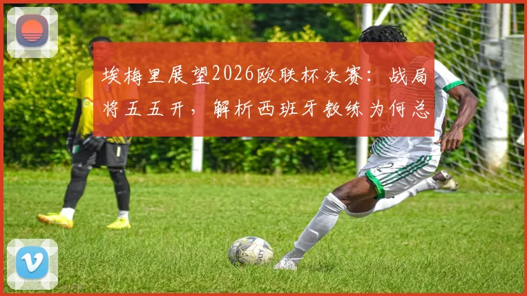 埃梅里展望2026欧联杯决赛：战局将五五开，解析西班牙教练为何总能在欧洲赛场脱颖而出