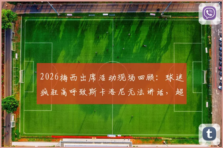 2026梅西出席活动现场回顾：球迷疯狂高呼致斯卡洛尼无法讲话，超高分贝助威视频引热议
