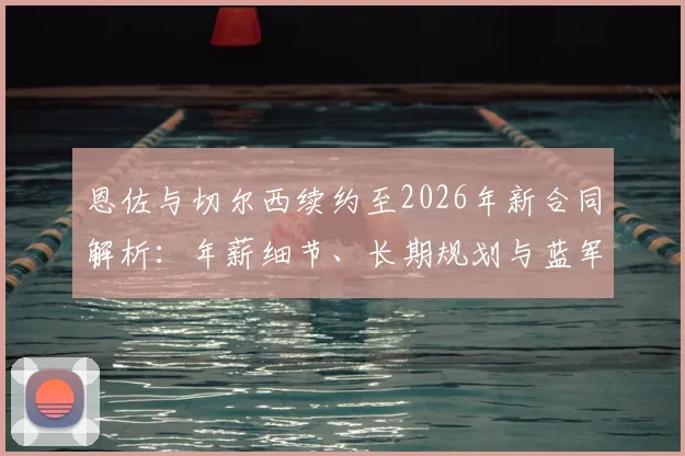 恩佐与切尔西续约至2026年新合同解析：年薪细节、长期规划与蓝军中场布局影响
