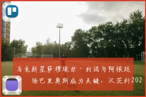 马竞新星萨穆埃尔·利诺与阿根廷中场巴里奥斯成为关键，汉茨科2026赛季分享获西蒙尼信任感受