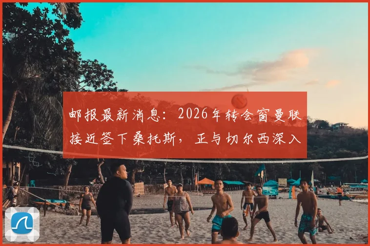 邮报最新消息：2026年转会窗曼联接近签下桑托斯，正与切尔西深入谈判细节曝光