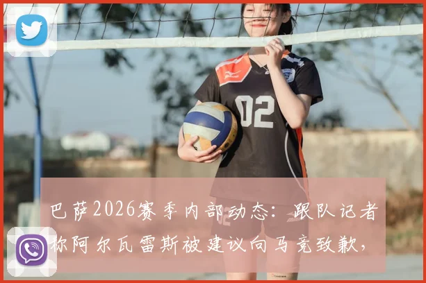 巴萨2026赛季内部动态：跟队记者称阿尔瓦雷斯被建议向马竞致歉，背后原因及对球队氛围影响解读