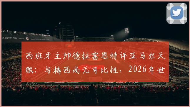 西班牙主帅德拉富恩特评亚马尔天赋:与梅西尚无可比性,2026年世界杯是成长关键节点
