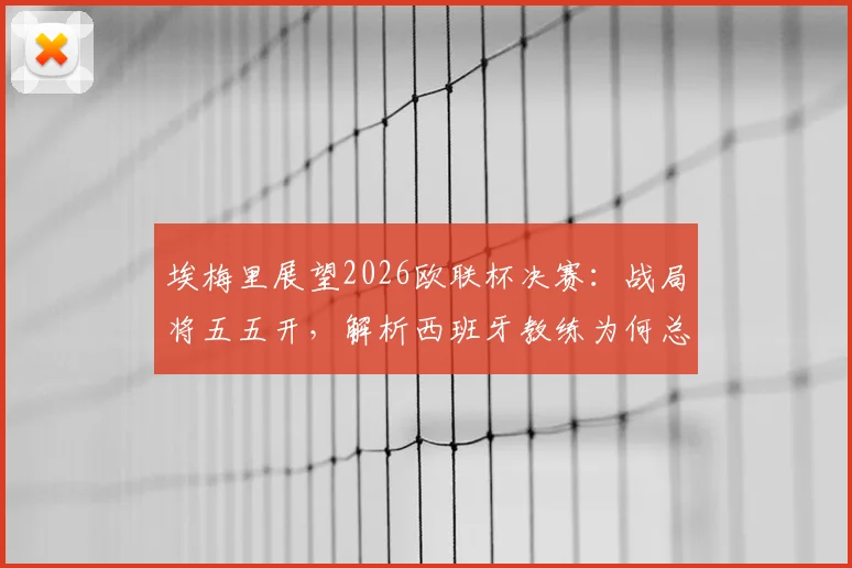 埃梅里展望2026欧联杯决赛：战局将五五开，解析西班牙教练为何总能在欧洲赛场脱颖而出